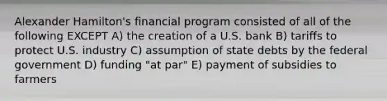 Alexander Hamilton's financial program consisted of all of the following EXCEPT A) the creation of a U.S. bank B) tariffs to protect U.S. industry C) assumption of state debts by the federal government D) funding "at par" E) payment of subsidies to farmers