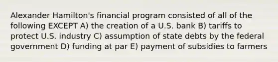 Alexander Hamilton's financial program consisted of all of the following EXCEPT A) the creation of a U.S. bank B) tariffs to protect U.S. industry C) assumption of state debts by the federal government D) funding at par E) payment of subsidies to farmers