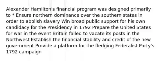 Alexander Hamilton's financial program was designed primarily to * Ensure northern dominance over the southern states in order to abolish slavery Win broad public support for his own candidacy for the Presidency in 1792 Prepare the United States for war in the event Britain failed to vacate its posts in the Northwest Establish the financial stability and credit of the new government Provide a platform for the fledging Federalist Party's 1792 campaign