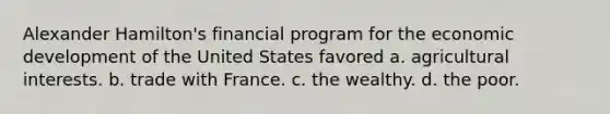 Alexander Hamilton's financial program for the economic development of the United States favored a. agricultural interests. b. trade with France. c. the wealthy. d. the poor.