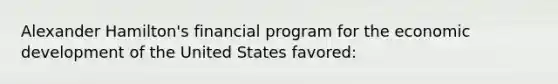 Alexander Hamilton's financial program for the economic development of the United States favored: