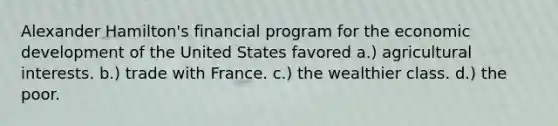 Alexander Hamilton's financial program for the economic development of the United States favored a.) agricultural interests. b.) trade with France. c.) the wealthier class. d.) the poor.