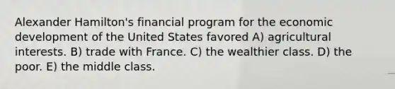 Alexander Hamilton's financial program for the economic development of the United States favored A) agricultural interests. B) trade with France. C) the wealthier class. D) the poor. E) the middle class.