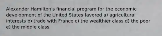 Alexander Hamilton's financial program for the economic development of the United States favored a) agricultural interests b) trade with France c) the wealthier class d) the poor e) the middle class