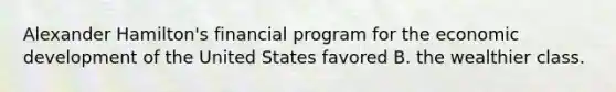 Alexander Hamilton's financial program for the economic development of the United States favored B. the wealthier class.