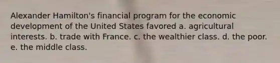 Alexander Hamilton's financial program for the economic development of the United States favored a. agricultural interests. b. trade with France. c. the wealthier class. d. the poor. e. the middle class.