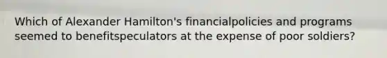 Which of Alexander Hamilton's financialpolicies and programs seemed to benefitspeculators at the expense of poor soldiers?