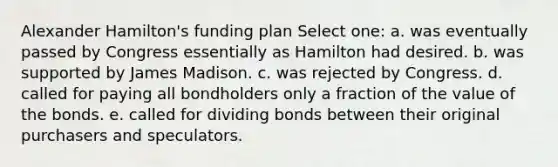 Alexander Hamilton's funding plan Select one: a. was eventually passed by Congress essentially as Hamilton had desired. b. was supported by James Madison. c. was rejected by Congress. d. called for paying all bondholders only a fraction of the value of the bonds. e. called for dividing bonds between their original purchasers and speculators.