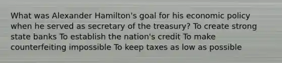 What was Alexander Hamilton's goal for his economic policy when he served as secretary of the treasury? To create strong state banks To establish the nation's credit To make counterfeiting impossible To keep taxes as low as possible