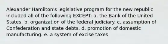 Alexander Hamilton's legislative program for the new republic included all of the following EXCEPT: a. the Bank of the United States. b. organization of the federal judiciary. c. assumption of Confederation and state debts. d. promotion of domestic manufacturing. e. a system of excise taxes