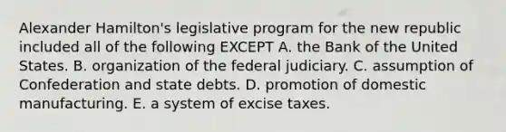 Alexander Hamilton's legislative program for the new republic included all of the following EXCEPT A. the Bank of the United States. B. organization of the federal judiciary. C. assumption of Confederation and state debts. D. promotion of domestic manufacturing. E. a system of excise taxes.