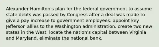 Alexander Hamilton's plan for the federal government to assume state debts was passed by Congress after a deal was made to give a pay increase to government employees. appoint key Jefferson allies to the Washington administration. create two new states in the West. locate the nation's capital between Virginia and Maryland. eliminate the national bank.