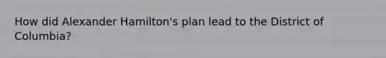 How did Alexander Hamilton's plan lead to the District of Columbia?