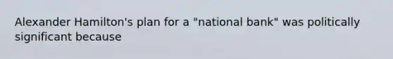 Alexander Hamilton's plan for a "national bank" was politically significant because