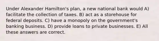 Under Alexander Hamilton's plan, a new national bank would A) facilitate the collection of taxes. B) act as a storehouse for federal deposits. C) have a monopoly on the government's banking business. D) provide loans to private businesses. E) All these answers are correct.