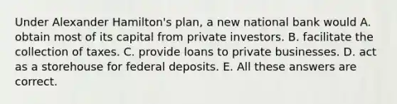 Under Alexander Hamilton's plan, a new national bank would A. obtain most of its capital from private investors. B. facilitate the collection of taxes. C. provide loans to private businesses. D. act as a storehouse for federal deposits. E. All these answers are correct.