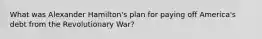 What was Alexander Hamilton's plan for paying off America's debt from the Revolutionary War?