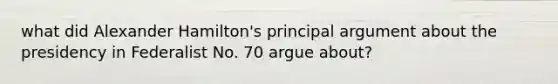 what did Alexander Hamilton's principal argument about the presidency in Federalist No. 70 argue about?