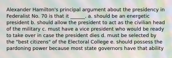 <a href='https://www.questionai.com/knowledge/kk5OpKjFkP-alexander-hamilton' class='anchor-knowledge'>alexander hamilton</a>'s principal argument about the presidency in Federalist No. 70 is that it ______. a. should be an energetic president b. should allow the president to act as the civilian head of the military c. must have a vice president who would be ready to take over in case the president dies d. must be selected by the "best citizens" of the <a href='https://www.questionai.com/knowledge/ku06PV1rQK-electoral-college' class='anchor-knowledge'>electoral college</a> e. should possess the pardoning power because most state governors have that ability