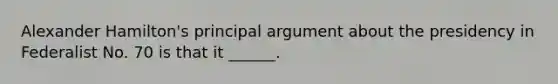 Alexander Hamilton's principal argument about the presidency in Federalist No. 70 is that it ______.