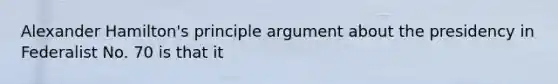 Alexander Hamilton's principle argument about the presidency in Federalist No. 70 is that it