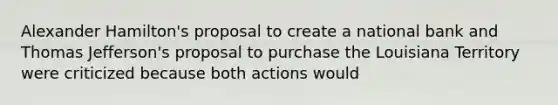 Alexander Hamilton's proposal to create a national bank and Thomas Jefferson's proposal to purchase the Louisiana Territory were criticized because both actions would