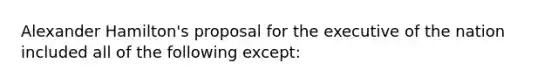 Alexander Hamilton's proposal for the executive of the nation included all of the following except: