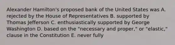 Alexander Hamilton's proposed bank of the United States was A. rejected by the House of Representatives B. supported by Thomas Jefferson C. enthusiastically supported by George Washington D. based on the "necessary and proper," or "elastic," clause in the Constitution E. never fully