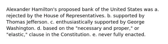 Alexander Hamilton's proposed bank of the United States was a. rejected by the House of Representatives. b. supported by Thomas Jefferson. c. enthusiastically supported by George Washington. d. based on the "necessary and proper," or "elastic," clause in the Constitution. e. never fully enacted.