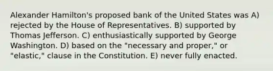 Alexander Hamilton's proposed bank of the United States was A) rejected by the House of Representatives. B) supported by Thomas Jefferson. C) enthusiastically supported by George Washington. D) based on the "necessary and proper," or "elastic," clause in the Constitution. E) never fully enacted.