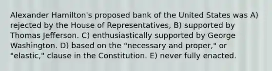 Alexander Hamilton's proposed bank of the United States was A) rejected by the House of Representatives, B) supported by Thomas Jefferson. C) enthusiastically supported by George Washington. D) based on the "necessary and proper," or "elastic," clause in the Constitution. E) never fully enacted.