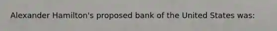 Alexander Hamilton's proposed bank of the United States was: