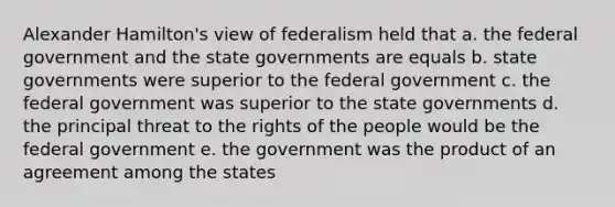 Alexander Hamilton's view of federalism held that a. the federal government and the state governments are equals b. state governments were superior to the federal government c. the federal government was superior to the state governments d. the principal threat to the rights of the people would be the federal government e. the government was the product of an agreement among the states