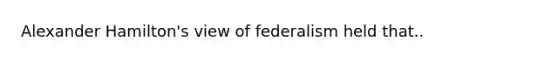 Alexander Hamilton's view of federalism held that..