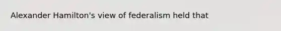 Alexander Hamilton's view of federalism held that