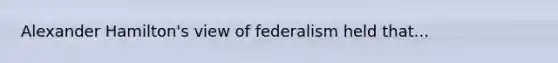 Alexander Hamilton's view of federalism held that...