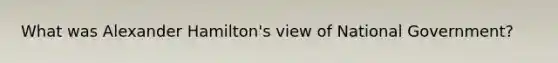 What was Alexander Hamilton's view of National Government?