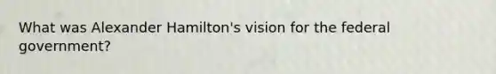 What was Alexander Hamilton's vision for the federal government?