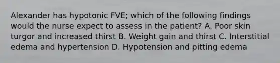 Alexander has hypotonic FVE; which of the following findings would the nurse expect to assess in the patient? A. Poor skin turgor and increased thirst B. Weight gain and thirst C. Interstitial edema and hypertension D. Hypotension and pitting edema