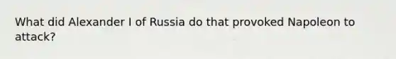 What did Alexander I of Russia do that provoked Napoleon to attack?