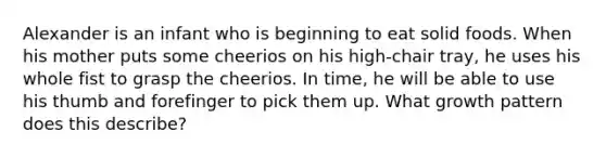 Alexander is an infant who is beginning to eat solid foods. When his mother puts some cheerios on his high-chair tray, he uses his whole fist to grasp the cheerios. In time, he will be able to use his thumb and forefinger to pick them up. What growth pattern does this describe?
