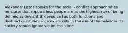 Alexander Lazos speaks for the social - conflict approach when he states that A)powerless people are at the highest risk of being defined as deviant B) deviance has both functions and dysfunctions C)deviance exists only in the eye of the beholder D) society should ignore victimless crime