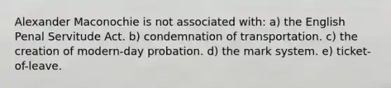 Alexander Maconochie is not associated with: a) the ​English Penal Servitude Act. b) condemnation of transportation. c) the creation of modern-day probation. d) the mark system. e) ticket-of-leave.