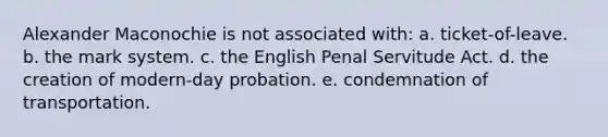 Alexander Maconochie is not associated with: a. ticket-of-leave. b. the mark system. c. the English Penal Servitude Act. d. the creation of modern-day probation. e. condemnation of transportation.