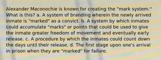 Alexander Maconochie is known for creating the "mark system." What is this? a. A system of branding wherein the newly arrived inmate is "marked" as a convict. b. A system by which inmates could accumulate "marks" or points that could be used to give the inmate greater freedom of movement and eventually early release. c. A procedure by which the inmates could count down the days until their release. d. The first stage upon one's arrival in prison when they are "marked" for failure.