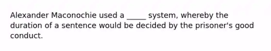 Alexander Maconochie used a _____ system, whereby the duration of a sentence would be decided by the prisoner's good conduct.