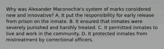 Why was Alexander Maconochie's system of marks considered new and innovative? A. It put the responsibility for early release from prison on the inmate. B. It ensured that inmates were severely punished and harshly treated. C. It permitted inmates to live and work in the community. D. It protected inmates from mistreatment by correctional officers.