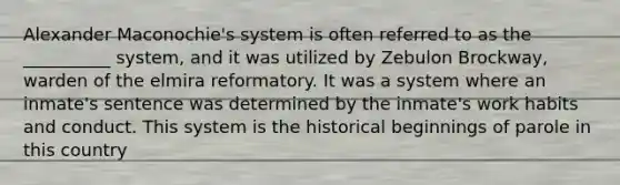 Alexander Maconochie's system is often referred to as the __________ system, and it was utilized by Zebulon Brockway, warden of the elmira reformatory. It was a system where an inmate's sentence was determined by the inmate's work habits and conduct. This system is the historical beginnings of parole in this country