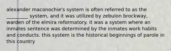 alexander maconochie's system is often referred to as the _________ system, and it was utilized by zebulon brockway, warden of the elmira reformatory. it was a system where an inmates sentence was determined by the inmates work habits and conducts. this system is the historical beginnings of parole in this country