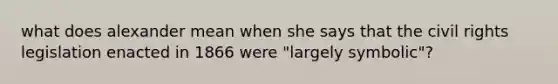 what does alexander mean when she says that the civil rights legislation enacted in 1866 were "largely symbolic"?